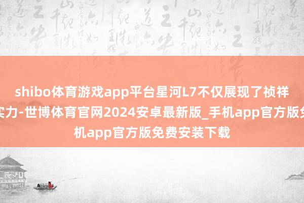 shibo体育游戏app平台星河L7不仅展现了祯祥品牌的改变实力-世博体育官网2024安卓最新版_手机app官方版免费安装下载