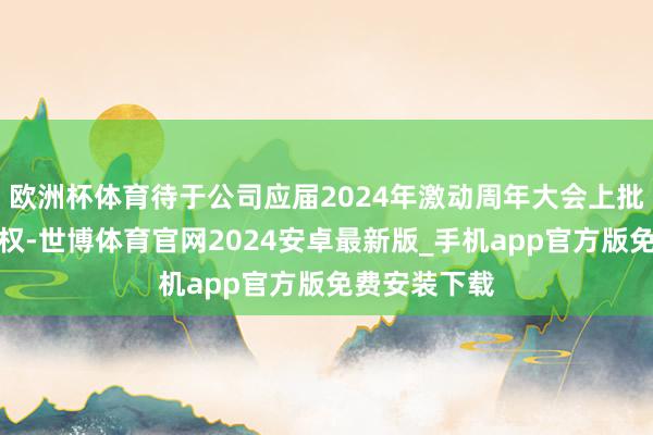 欧洲杯体育待于公司应届2024年激动周年大会上批准新购回授权-世博体育官网2024安卓最新版_手机app官方版免费安装下载