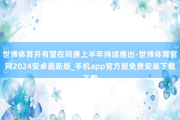 世博体育并有望在同庚上半年持续推出-世博体育官网2024安卓最新版_手机app官方版免费安装下载