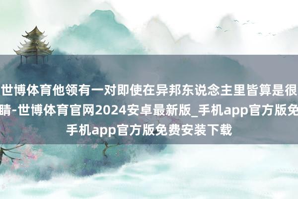 世博体育他领有一对即使在异邦东说念主里皆算是很蓝很蓝的眼睛-世博体育官网2024安卓最新版_手机app官方版免费安装下载