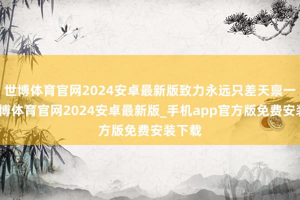 世博体育官网2024安卓最新版致力永远只差天禀一步-世博体育官网2024安卓最新版_手机app官方版免费安装下载