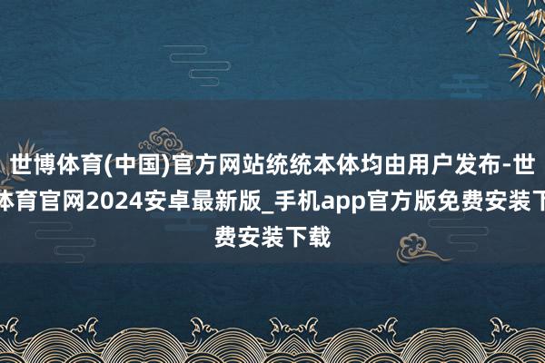 世博体育(中国)官方网站统统本体均由用户发布-世博体育官网2024安卓最新版_手机app官方版免费安装下载