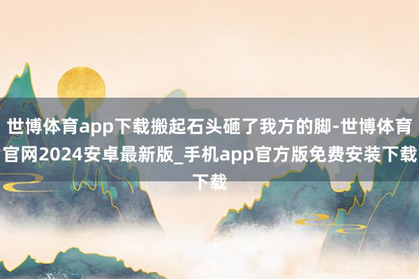 世博体育app下载搬起石头砸了我方的脚-世博体育官网2024安卓最新版_手机app官方版免费安装下载