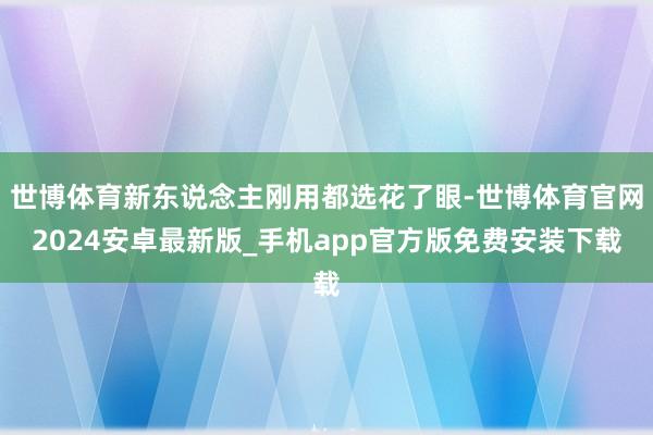 世博体育新东说念主刚用都选花了眼-世博体育官网2024安卓最新版_手机app官方版免费安装下载