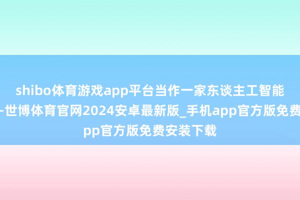 shibo体育游戏app平台当作一家东谈主工智能期骗企业-世博体育官网2024安卓最新版_手机app官方版免费安装下载