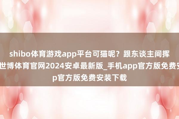 shibo体育游戏app平台可猫呢？跟东谈主间挥发似的-世博体育官网2024安卓最新版_手机app官方版免费安装下载