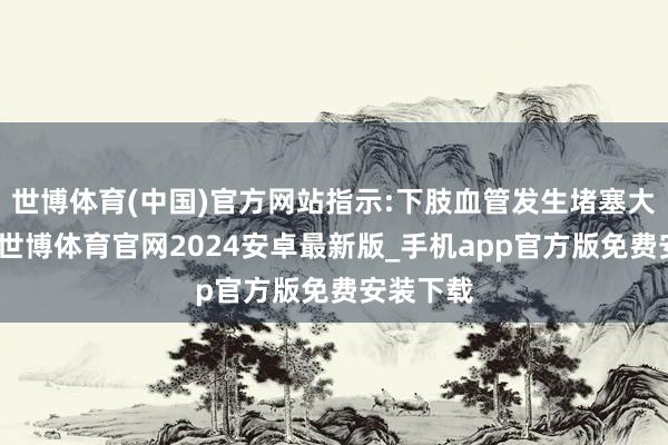 世博体育(中国)官方网站指示:下肢血管发生堵塞大略窄小-世博体育官网2024安卓最新版_手机app官方版免费安装下载