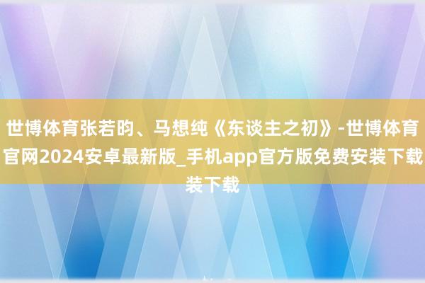 世博体育张若昀、马想纯《东谈主之初》-世博体育官网2024安卓最新版_手机app官方版免费安装下载