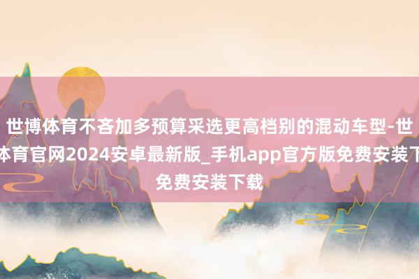 世博体育不吝加多预算采选更高档别的混动车型-世博体育官网2024安卓最新版_手机app官方版免费安装下载