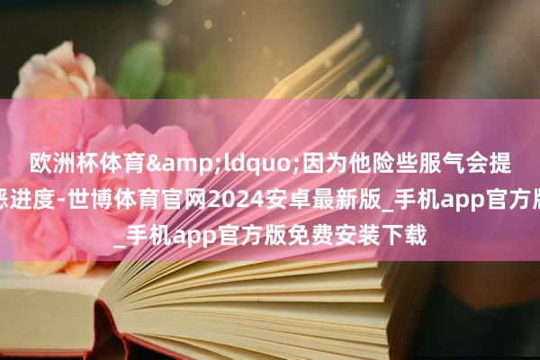 欧洲杯体育&ldquo;因为他险些服气会提升对定约的厌恶进度-世博体育官网2024安卓最新版_手机app官方版免费安装下载