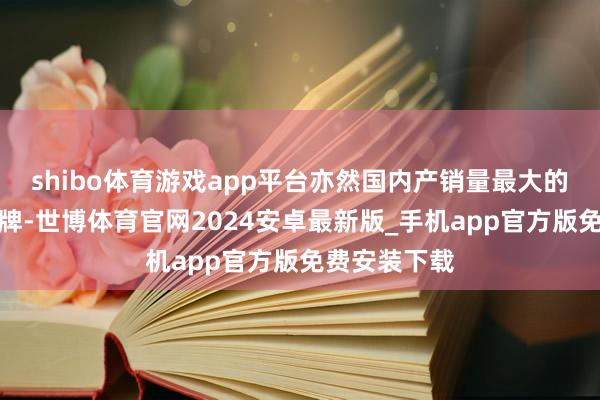 shibo体育游戏app平台亦然国内产销量最大的自主汽车品牌-世博体育官网2024安卓最新版_手机app官方版免费安装下载