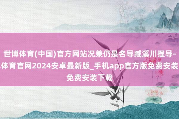 世博体育(中国)官方网站况兼仍是名导臧溪川捏导-世博体育官网2024安卓最新版_手机app官方版免费安装下载