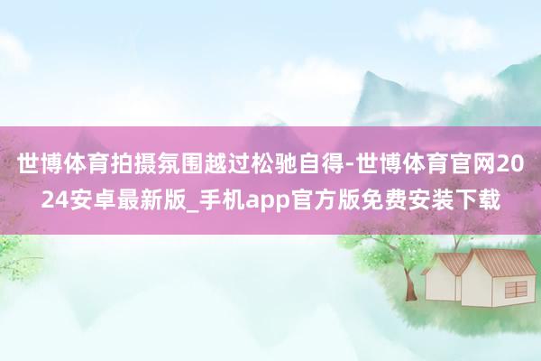 世博体育拍摄氛围越过松驰自得-世博体育官网2024安卓最新版_手机app官方版免费安装下载