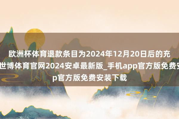 欧洲杯体育退款条目为2024年12月20日后的充值纪录-世博体育官网2024安卓最新版_手机app官方版免费安装下载