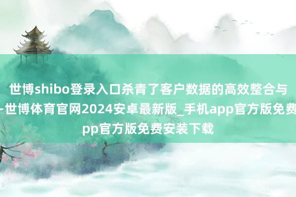 世博shibo登录入口杀青了客户数据的高效整合与深度分析-世博体育官网2024安卓最新版_手机app官方版免费安装下载