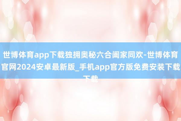 世博体育app下载独拥奥秘六合阖家同欢-世博体育官网2024安卓最新版_手机app官方版免费安装下载