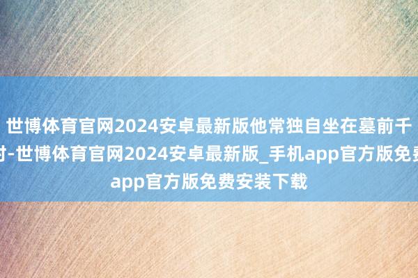 世博体育官网2024安卓最新版他常独自坐在墓前千里默数小时-世博体育官网2024安卓最新版_手机app官方版免费安装下载