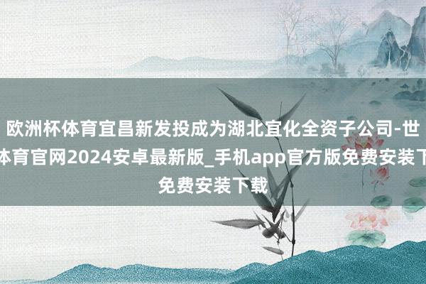 欧洲杯体育宜昌新发投成为湖北宜化全资子公司-世博体育官网2024安卓最新版_手机app官方版免费安装下载