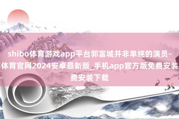 shibo体育游戏app平台郭富城并非单纯的演员-世博体育官网2024安卓最新版_手机app官方版免费安装下载