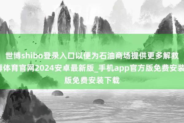 世博shibo登录入口以便为石油商场提供更多解救-世博体育官网2024安卓最新版_手机app官方版免费安装下载