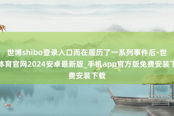 世博shibo登录入口而在履历了一系列事件后-世博体育官网2024安卓最新版_手机app官方版免费安装下载