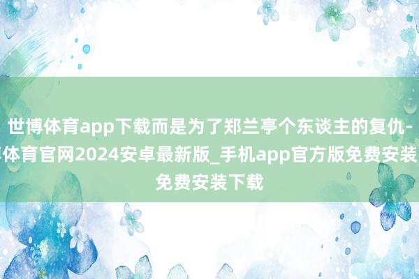 世博体育app下载而是为了郑兰亭个东谈主的复仇-世博体育官网2024安卓最新版_手机app官方版免费安装下载
