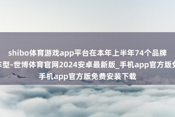shibo体育游戏app平台在本年上半年74个品牌的350多款车型-世博体育官网2024安卓最新版_手机app官方版免费安装下载
