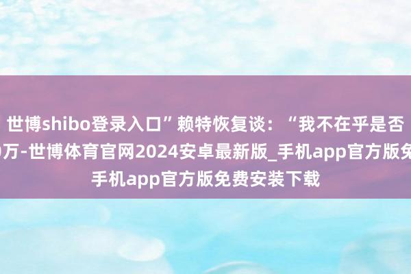世博shibo登录入口”赖特恢复谈：“我不在乎是否仍然是8500万-世博体育官网2024安卓最新版_手机app官方版免费安装下载