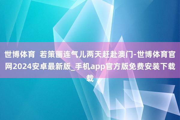 世博体育  若策画连气儿两天赶赴澳门-世博体育官网2024安卓最新版_手机app官方版免费安装下载