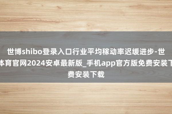 世博shibo登录入口行业平均稼动率迟缓进步-世博体育官网2024安卓最新版_手机app官方版免费安装下载