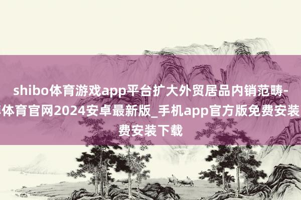shibo体育游戏app平台扩大外贸居品内销范畴-世博体育官网2024安卓最新版_手机app官方版免费安装下载