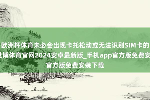 欧洲杯体育未必会出现卡托松动或无法识别SIM卡的问题-世博体育官网2024安卓最新版_手机app官方版免费安装下载