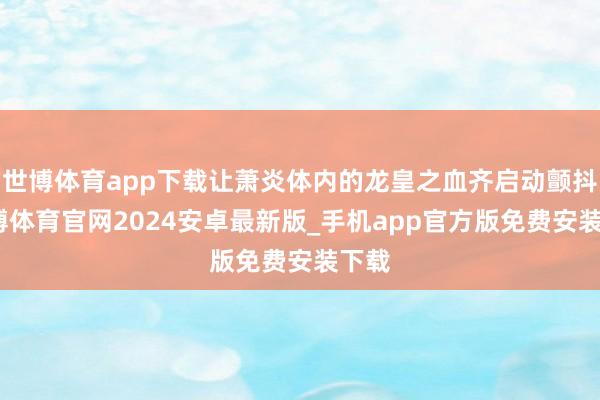 世博体育app下载让萧炎体内的龙皇之血齐启动颤抖-世博体育官网2024安卓最新版_手机app官方版免费安装下载
