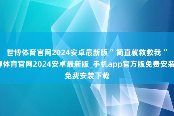 世博体育官网2024安卓最新版“ 简直就救救我 ”-世博体育官网2024安卓最新版_手机app官方版免费安装下载