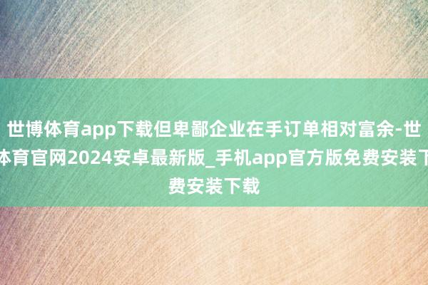 世博体育app下载但卑鄙企业在手订单相对富余-世博体育官网2024安卓最新版_手机app官方版免费安装下载