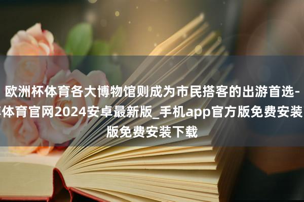 欧洲杯体育各大博物馆则成为市民搭客的出游首选-世博体育官网2024安卓最新版_手机app官方版免费安装下载