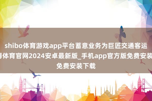 shibo体育游戏app平台蓄意业务为巨匠交通客运-世博体育官网2024安卓最新版_手机app官方版免费安装下载