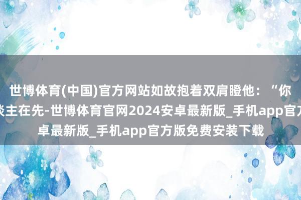 世博体育(中国)官方网站如故抱着双肩瞪他：“你当今是撞了别东谈主在先-世博体育官网2024安卓最新版_手机app官方版免费安装下载