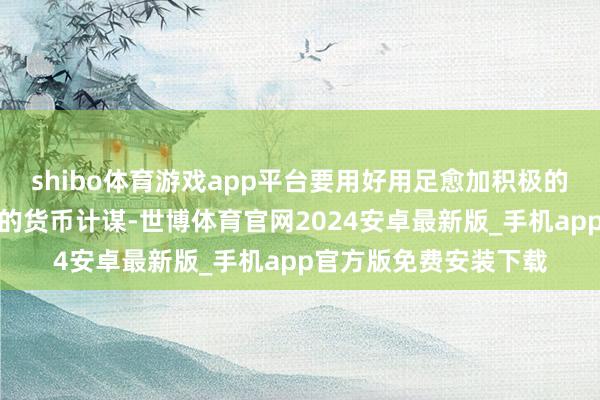 shibo体育游戏app平台要用好用足愈加积极的财政计谋和甩手宽松的货币计谋-世博体育官网2024安卓最新版_手机app官方版免费安装下载