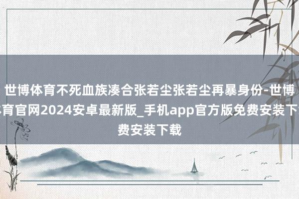 世博体育不死血族凑合张若尘张若尘再暴身份-世博体育官网2024安卓最新版_手机app官方版免费安装下载