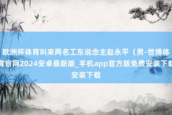 欧洲杯体育叫来两名工东说念主赵永平（男-世博体育官网2024安卓最新版_手机app官方版免费安装下载