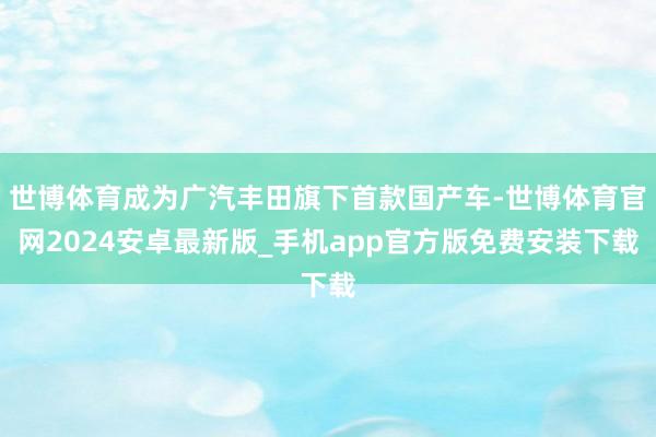 世博体育成为广汽丰田旗下首款国产车-世博体育官网2024安卓最新版_手机app官方版免费安装下载