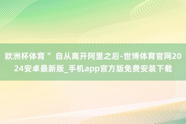 欧洲杯体育＂ 自从离开阿里之后-世博体育官网2024安卓最新版_手机app官方版免费安装下载