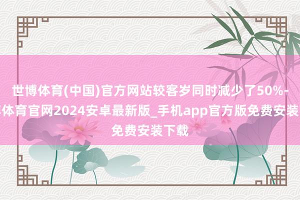 世博体育(中国)官方网站较客岁同时减少了50%-世博体育官网2024安卓最新版_手机app官方版免费安装下载