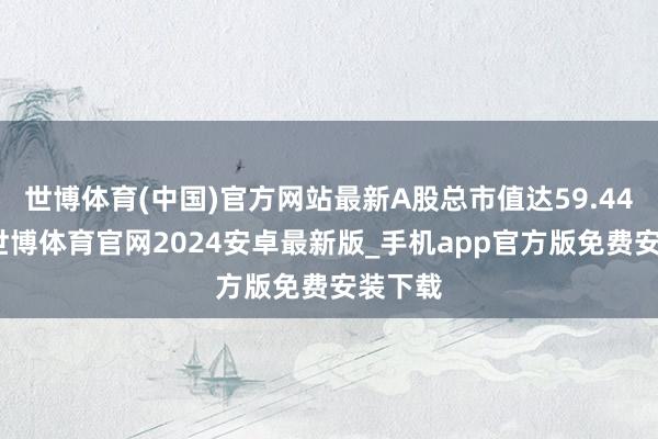 世博体育(中国)官方网站最新A股总市值达59.44亿元-世博体育官网2024安卓最新版_手机app官方版免费安装下载
