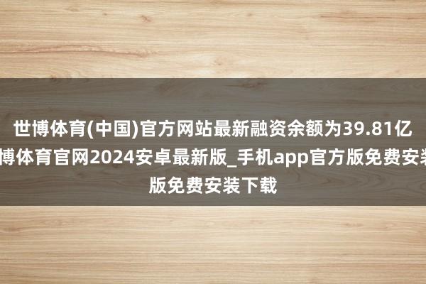 世博体育(中国)官方网站最新融资余额为39.81亿元-世博体育官网2024安卓最新版_手机app官方版免费安装下载