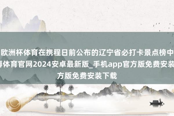 欧洲杯体育在携程日前公布的辽宁省必打卡景点榜中-世博体育官网2024安卓最新版_手机app官方版免费安装下载