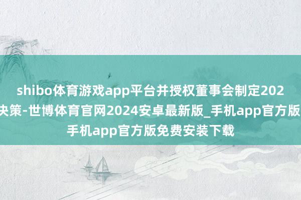 shibo体育游戏app平台并授权董事会制定2025年中期分成决策-世博体育官网2024安卓最新版_手机app官方版免费安装下载