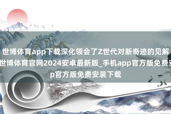 世博体育app下载深化领会了Z世代对新奇迹的见解与格调-世博体育官网2024安卓最新版_手机app官方版免费安装下载