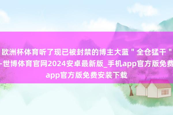 欧洲杯体育听了现已被封禁的博主大蓝＂全仓猛干＂的饱读励-世博体育官网2024安卓最新版_手机app官方版免费安装下载